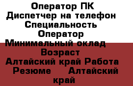 Оператор ПК. Диспетчер на телефон › Специальность ­ Оператор › Минимальный оклад ­ 8 000 › Возраст ­ 27 - Алтайский край Работа » Резюме   . Алтайский край